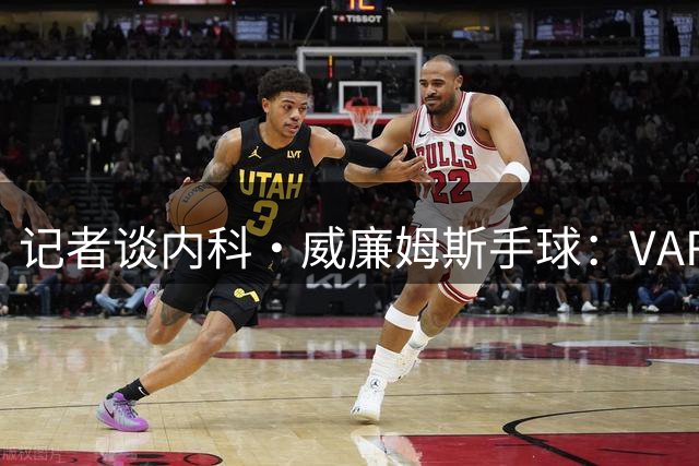 记者谈内科·威廉姆斯手球：VAR流程出现问题，不应依靠主观判断